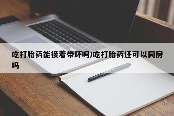 堕胎药微信有谁买微信吃打胎药能接着带环吗/吃打胎药还可以同房吗