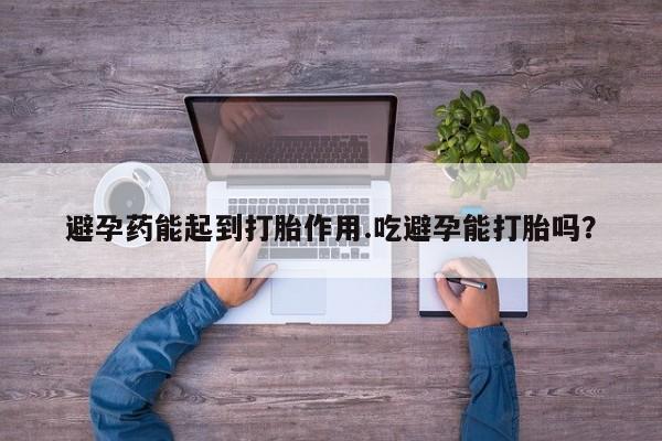 堕胎药微信有谁买微信避孕药能起到打胎作用.吃避孕能打胎吗？