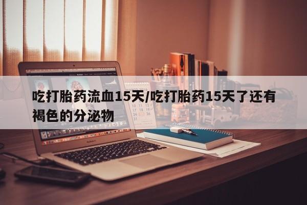 堕胎药微信有谁买微信吃打胎药流血15天/吃打胎药15天了还有褐色的分泌物