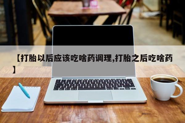 堕胎药微信有谁买微信【打胎以后应该吃啥药调理,打胎之后吃啥药】