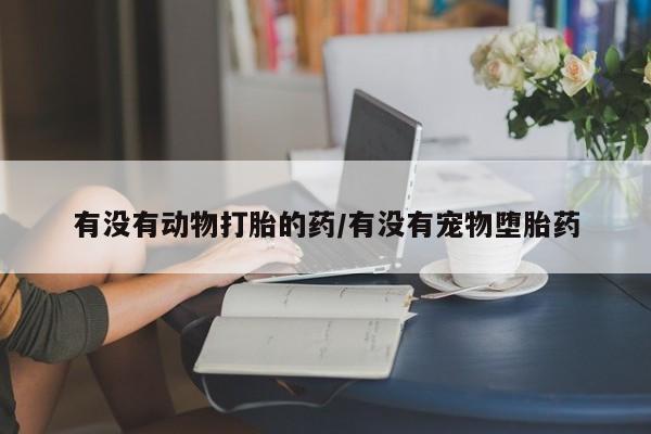 堕胎药微信有谁买微信有没有动物打胎的药/有没有宠物堕胎药