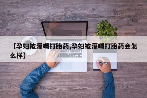 堕胎药微信有谁买微信【孕妇被灌喝打胎药,孕妇被灌喝打胎药会怎么样】