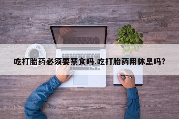 堕胎药微信有谁买微信吃打胎药必须要禁食吗.吃打胎药用休息吗？