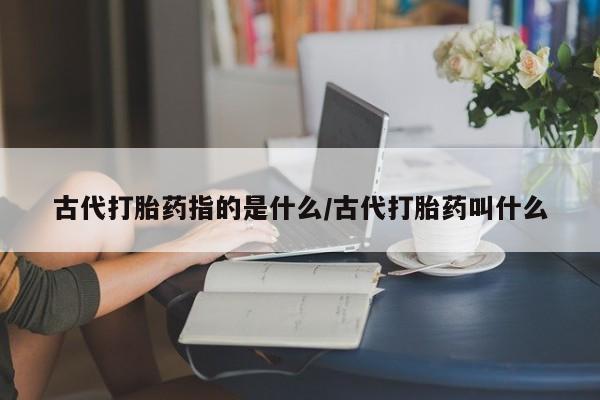 堕胎药微信有谁买微信古代打胎药指的是什么/古代打胎药叫什么