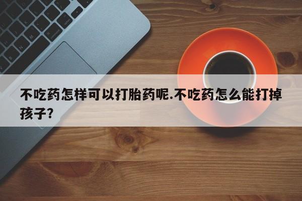 堕胎药微信有谁买微信不吃药怎样可以打胎药呢.不吃药怎么能打掉孩子？