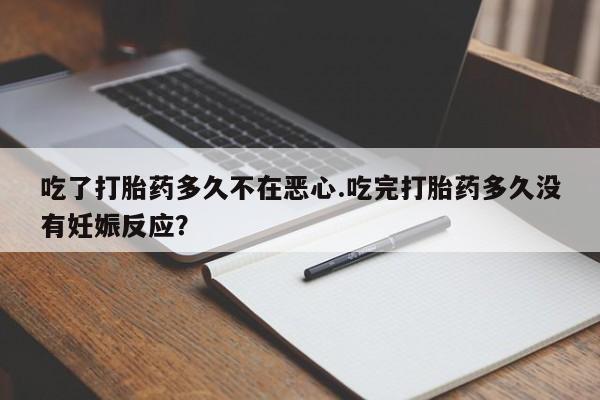 堕胎药微信有谁买微信吃了打胎药多久不在恶心.吃完打胎药多久没有妊娠反应？