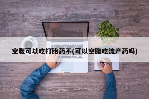 堕胎药微信有谁买微信空腹可以吃打胎药不(可以空腹吃流产药吗)