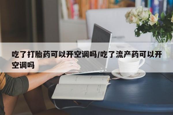 堕胎药微信有谁买微信吃了打胎药可以开空调吗/吃了流产药可以开空调吗
