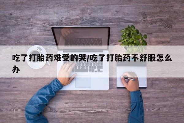 堕胎药微信有谁买微信吃了打胎药难受的哭/吃了打胎药不舒服怎么办
