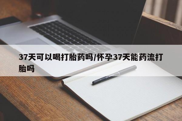 堕胎药微信有谁买微信37天可以喝打胎药吗/怀孕37天能药流打胎吗