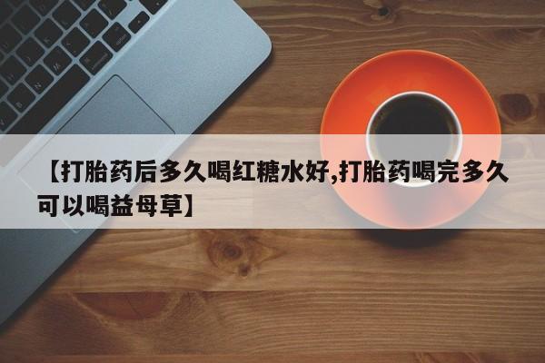 堕胎药微信有谁买微信【打胎药后多久喝红糖水好,打胎药喝完多久可以喝益母草】