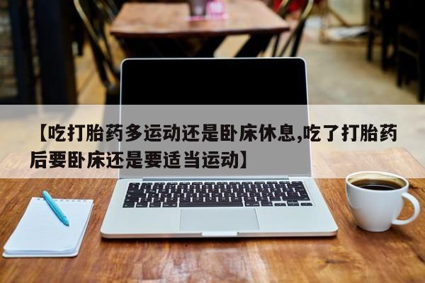 堕胎药微信有谁买微信【吃打胎药多运动还是卧床休息,吃了打胎药后要卧床还是要适当运动】