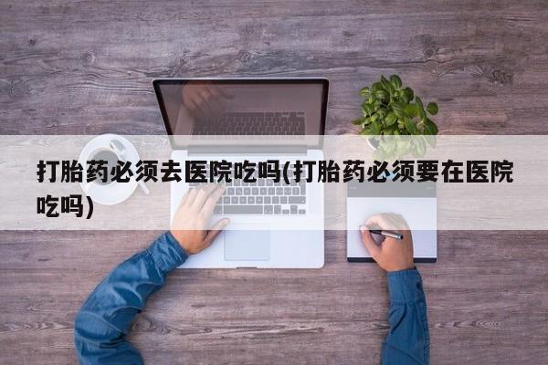 堕胎药微信有谁买微信打胎药必须去医院吃吗(打胎药必须要在医院吃吗)