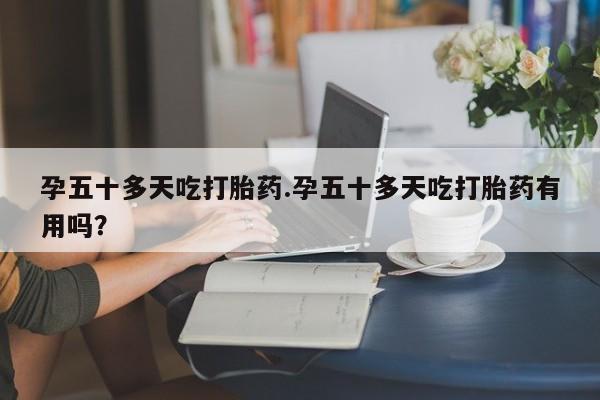 堕胎药微信有谁买微信孕五十多天吃打胎药.孕五十多天吃打胎药有用吗？