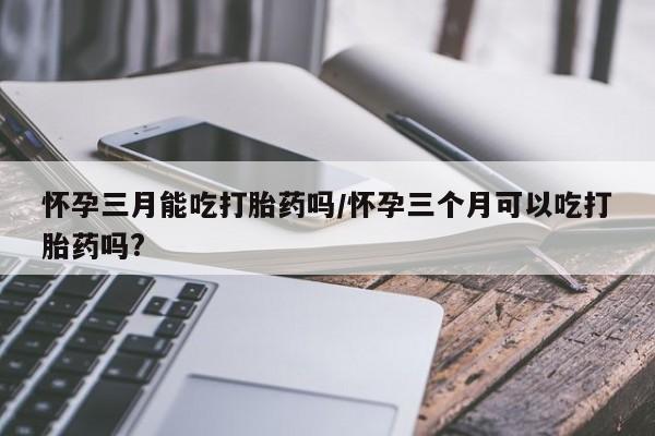 堕胎药微信有谁买微信怀孕三月能吃打胎药吗/怀孕三个月可以吃打胎药吗?