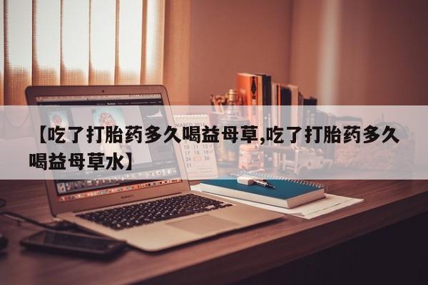 堕胎药微信有谁买微信【吃了打胎药多久喝益母草,吃了打胎药多久喝益母草水】