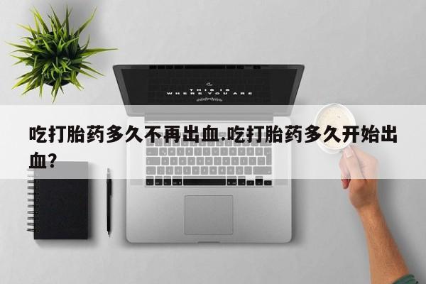 堕胎药微信有谁买微信吃打胎药多久不再出血.吃打胎药多久开始出血？