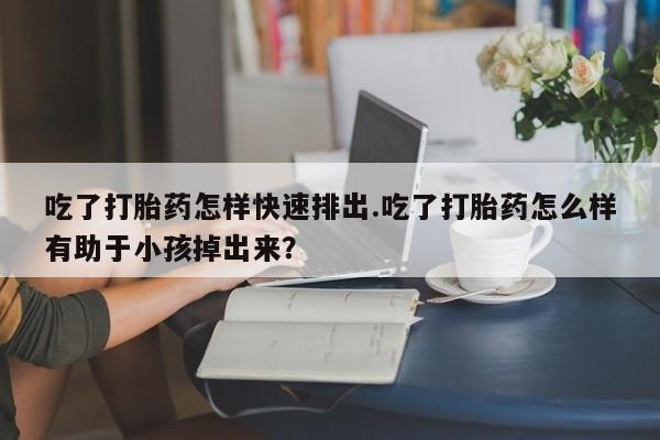 堕胎药微信有谁买微信吃了打胎药怎样快速排出.吃了打胎药怎么样有助于小孩掉出来？
