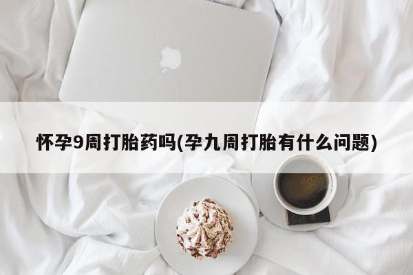 堕胎药微信有谁买微信怀孕9周打胎药吗(孕九周打胎有什么问题)