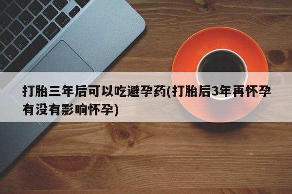 堕胎药微信有谁买微信打胎三年后可以吃避孕药(打胎后3年再怀孕有没有影响怀孕)