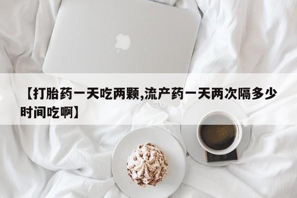 堕胎药微信有谁买微信【打胎药一天吃两颗,流产药一天两次隔多少时间吃啊】