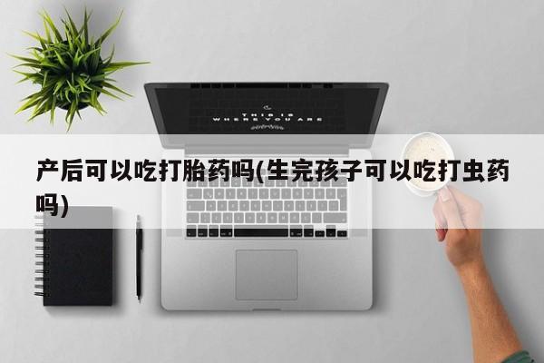 堕胎药微信有谁买微信产后可以吃打胎药吗(生完孩子可以吃打虫药吗)
