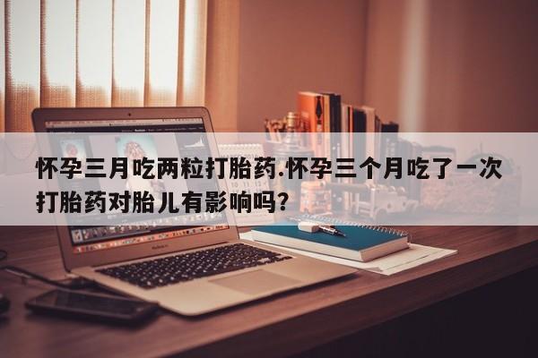 堕胎药微信有谁买微信怀孕三月吃两粒打胎药.怀孕三个月吃了一次打胎药对胎儿有影响吗？
