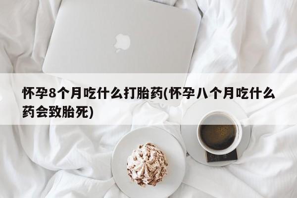 堕胎药微信有谁买微信怀孕8个月吃什么打胎药(怀孕八个月吃什么药会致胎死)