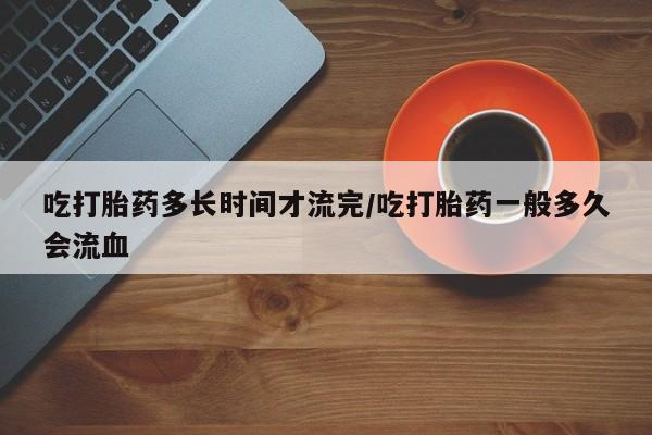堕胎药微信有谁买微信吃打胎药多长时间才流完/吃打胎药一般多久会流血