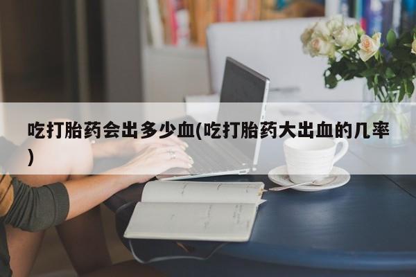 堕胎药微信有谁买微信吃打胎药会出多少血(吃打胎药大出血的几率)