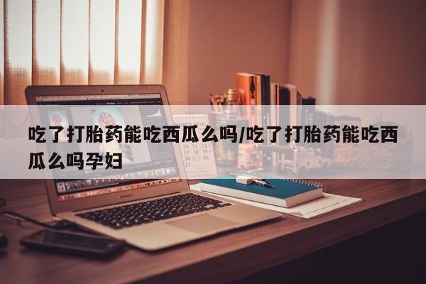 堕胎药微信有谁买微信吃了打胎药能吃西瓜么吗/吃了打胎药能吃西瓜么吗孕妇