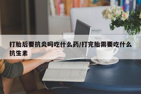 堕胎药微信有谁买微信打胎后要抗炎吗吃什么药/打完胎需要吃什么抗生素
