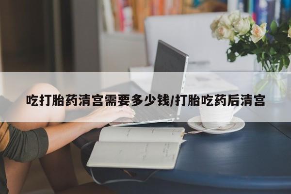 堕胎药微信有谁买微信吃打胎药清宫需要多少钱/打胎吃药后清宫