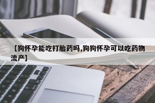 堕胎药微信有谁买微信【狗怀孕能吃打胎药吗,狗狗怀孕可以吃药物流产】