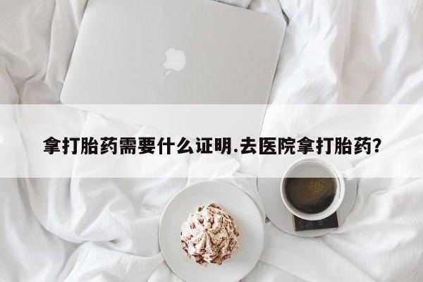 堕胎药微信有谁买微信拿打胎药需要什么证明.去医院拿打胎药？