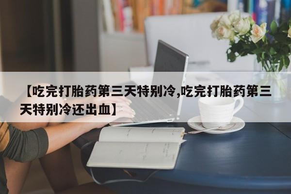 堕胎药微信有谁买微信【吃完打胎药第三天特别冷,吃完打胎药第三天特别冷还出血】