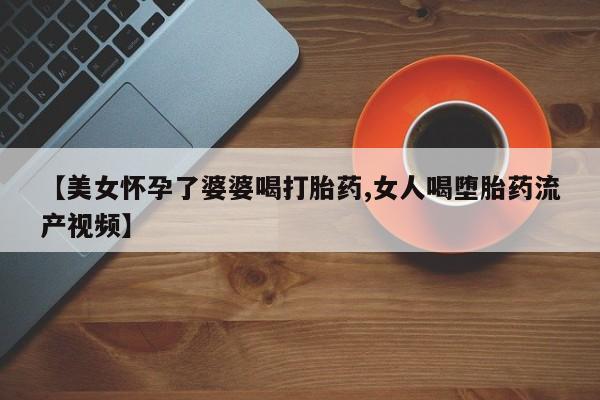 堕胎药微信有谁买微信【美女怀孕了婆婆喝打胎药,女人喝堕胎药流产视频】