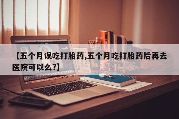 堕胎药微信有谁买微信【五个月误吃打胎药,五个月吃打胎药后再去医院可以么?】
