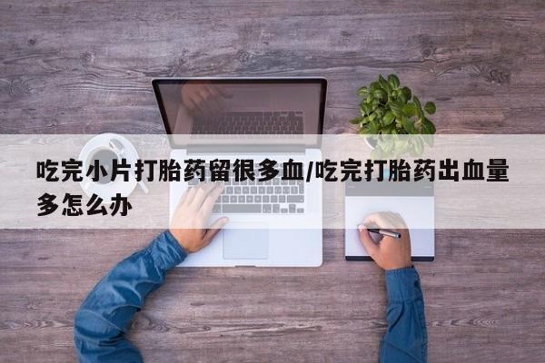 堕胎药微信有谁买微信吃完小片打胎药留很多血/吃完打胎药出血量多怎么办