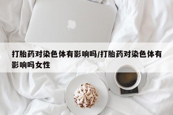 堕胎药微信有谁买微信打胎药对染色体有影响吗/打胎药对染色体有影响吗女性