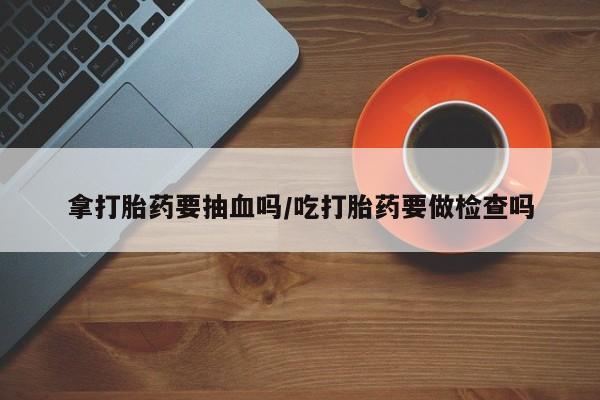 堕胎药微信有谁买微信拿打胎药要抽血吗/吃打胎药要做检查吗