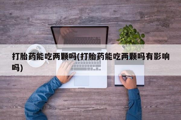 堕胎药微信有谁买微信打胎药能吃两颗吗(打胎药能吃两颗吗有影响吗)