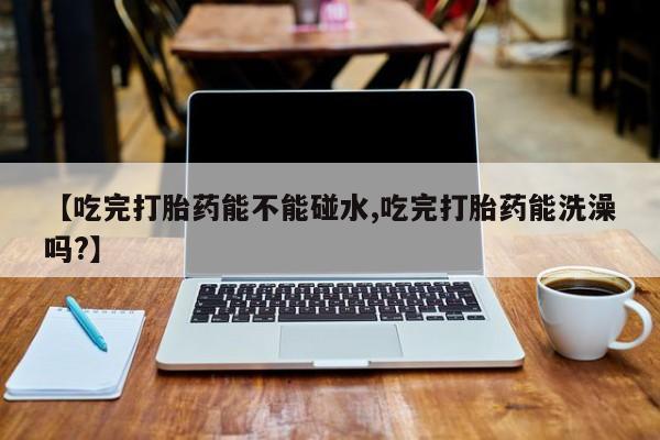 堕胎药微信有谁买微信【吃完打胎药能不能碰水,吃完打胎药能洗澡吗?】