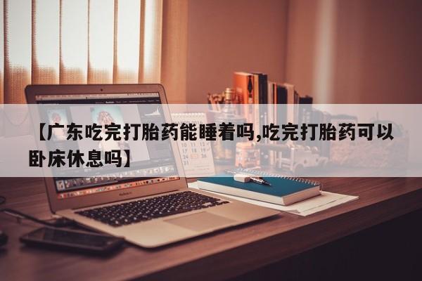 堕胎药微信有谁买微信【广东吃完打胎药能睡着吗,吃完打胎药可以卧床休息吗】