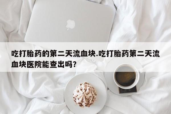 堕胎药微信有谁买微信吃打胎药的第二天流血块.吃打胎药第二天流血块医院能查出吗？