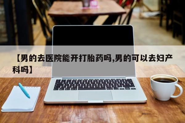 堕胎药微信有谁买微信【男的去医院能开打胎药吗,男的可以去妇产科吗】