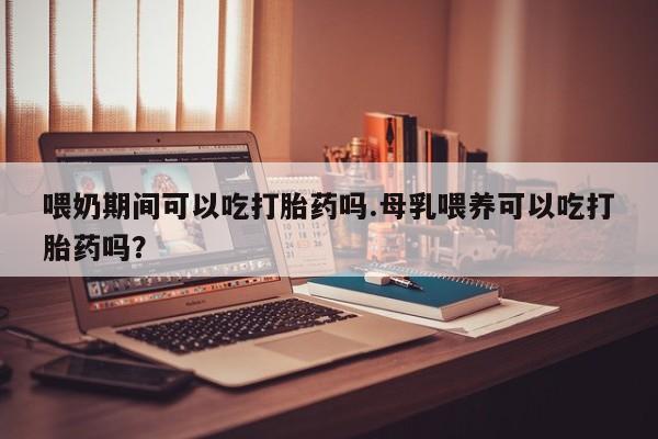 堕胎药微信有谁买微信喂奶期间可以吃打胎药吗.母乳喂养可以吃打胎药吗？