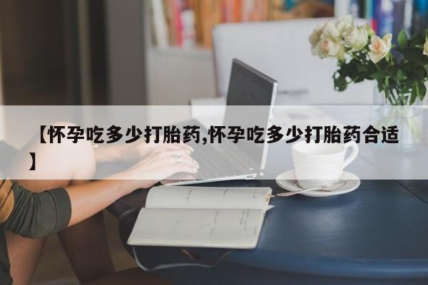堕胎药微信有谁买微信【怀孕吃多少打胎药,怀孕吃多少打胎药合适】