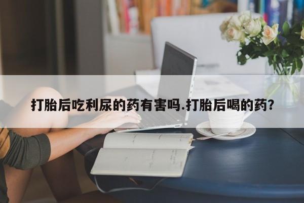 堕胎药微信有谁买微信打胎后吃利尿的药有害吗.打胎后喝的药？