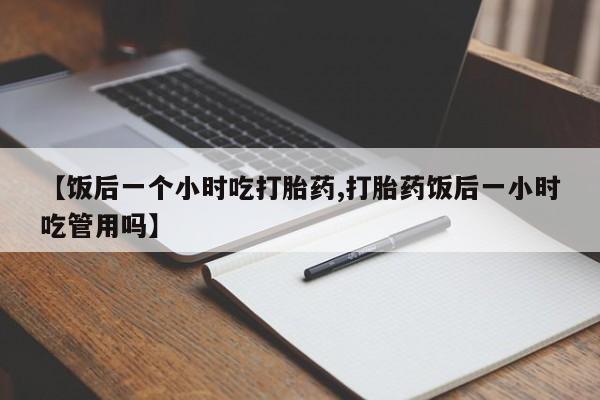 堕胎药微信有谁买微信【饭后一个小时吃打胎药,打胎药饭后一小时吃管用吗】